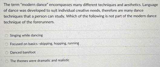 The term "modern dance" encompasses many different techniques and aesthetics. Language
of dance was developed to suit individual creative needs, therefore are many dance
techniques that a person can study. Which of the following is not part of the modern dance
technique of the forerunners.
Singing while dancing
Focused on basics -skipping, hopping, running
Danced barefoot
The themes were dramatic and realistic