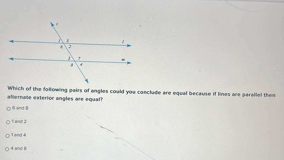 Which of the following pairs of angles could you conclude are equal because if lines are parallel then
alternate exterior angles are equal?
6 and 8
1 and 2
1 and 4
4 and 8