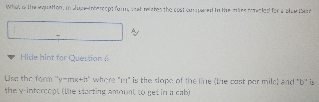 What is the equation, in slope-intercept form, that relates the cost compared to the miles traveled for a Blue Cab? 
 
A 
Hide hint for Question 6 
Use the form " y=mx+b ' where ' m ' is the slope of the line (the cost per mile) and '' b '' is 
the y-intercept (the starting amount to get in a cab)