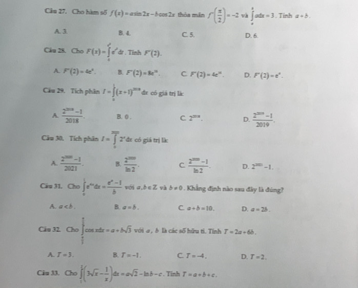 Cho hàm số f(x)=asin 2x-bcos 2x thỏa mǎn f( π /2 )=-2 và ∈tlimits _a^(8adx=3. Tính a+b.
A. 3 B. 4. C. 5. D. 6.
Câu 28. Cho F(x)=∈tlimits _0^(x^2))e^(x^2)dt. Tĩnh F'(2).
A. F''(2)=4e^4. B. F'(2)=8e^(16). C F''(2)=4e^(36). D. F'(2)=e^a.
Câu 29. Tích phân I=∈tlimits _0^(1(x+1)^203) dr có giá trị là:
A.  (2^(2018)-1)/2018 . B. 0 . C 2^(2018). D.  (2^(2019)-1)/2019 .
Cầu 30, Tích phân I=∈tlimits _0^((2π)2^r)dx có giá trị là:
A.  (2^(200)-1)/2021 . B.  2^(200)/ln 2 . C  (2^(200)-1)/ln 2 . D. 2^(200)-1.
Cầu 31. Cho ∈tlimits _0^(1e^x_0)dx= (e^x-1)/b  wối a,b∈ Z và b!= 0. Khẳng định nào sau đây là đúng?
A. a B. a=b. C. a+b=10. D. a=2b.
Cáu 32.Clo∈t _ π /2 ^ π /2 cos xdx=a+bsqrt(3) với a , b là các số hữu tỉ. Tính T=2a+6b.
A. T=3. B. T=-1. C. T=-4. D. T=2.
Câu 33. Cho∈tlimits _1^(2(3sqrt(x)-frac 1)x)dx=asqrt(2)-ln b-c. Tỉnh T=a+b+c.