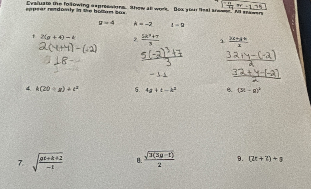 or 5 
Evaluate the following expressions. Show all work. Box your final answer. All answers 
appear randorly in the bottom box.
g=4 k=-2 t=9
1 2(g+4)-k
2.  (5k^3+7)/3  3.  (32+g· k)/2 
4. k(20/ g)+t^2 5. 4g+t-k^2 6. (3t-g)^2
7. sqrt(frac gt+k+2)-1  (sqrt(3(3g-t)))/2 
8. 
9. (2t+2)/ g