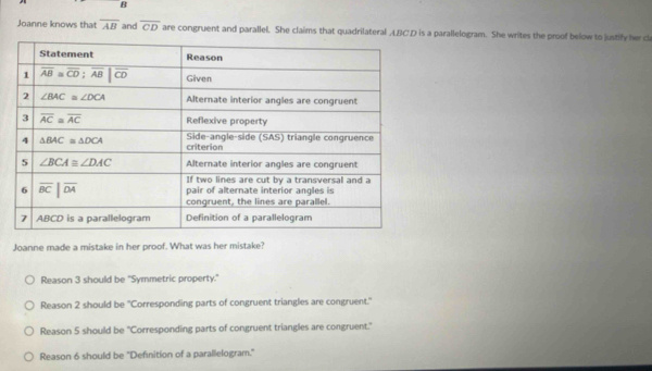 Joanne knows that overline AB and overline CD are congruent and parallel. She claims that quadrilateral LBCD is a parallelogram. She writes the proof below to justify her c
Joanne made a mistake in her proof. What was her mistake?
Reason 3 should be "Symmetric property."
Reason 2 should be ''Corresponding parts of congruent triangles are congruent.'
Reason 5 should be "Corresponding parts of congruent triangles are congruent."
Reason 6 should be 'Definition of a parallelogram."