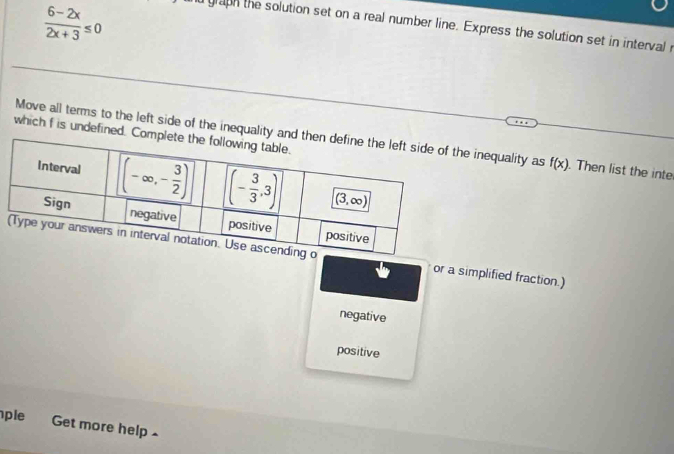  (6-2x)/2x+3 ≤ 0
d graph the solution set on a real number line. Express the solution set in interval r
which f is undefined. C
Move all terms to the left side of the inequality ae inequality as f(x). Then list the inte
or a simplified fraction.)
negative
positive
ple Get more help -