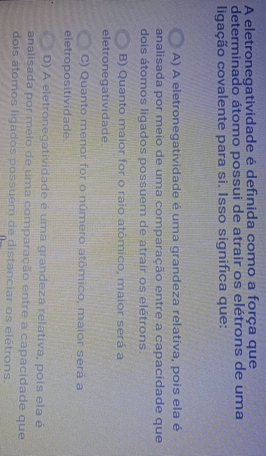 A eletronegatividade é definida como a força que
determinado átomo possui de atrair os elétrons de uma
ligação covalente para si. Isso significa que:
A) A eletronegatividade é uma grandeza relativa, pois ela é
analisada por meio de uma comparação entre a capacidade que
dois átomos ligados possuem de atrair os elétrons
B) Quanto maior for o raio atómico, maior será a
eletronegatividade.
C) Quanto menor for o número atômico, maior será a
eletropositividade.
je D) A eletronegatividade é uma grandeza relátiva, pois ela é
analisada por meio de uma comparação entre a capacidade que
dois átomos ligados possue e distanciar os elétrons.