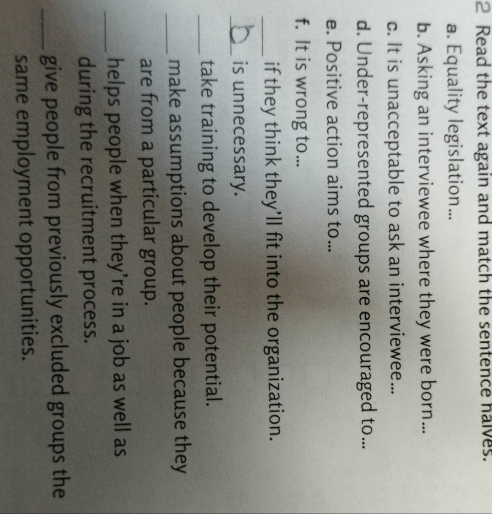 Read the text again and match the sentence halves. 
a. Equality legislation... 
b. Asking an interviewee where they were born... 
c. It is unacceptable to ask an interviewee... 
d. Under-represented groups are encouraged to... 
e. Positive action aims to... 
f. It is wrong to... 
_if they think they’ll fit into the organization. 
_is unnecessary. 
_take training to develop their potential. 
_make assumptions about people because they 
are from a particular group. 
_helps people when they’re in a job as well as 
during the recruitment process. 
_give people from previously excluded groups the 
same employment opportunities.