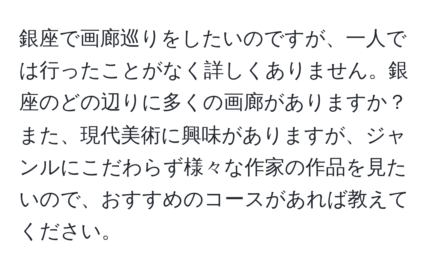 銀座で画廊巡りをしたいのですが、一人では行ったことがなく詳しくありません。銀座のどの辺りに多くの画廊がありますか？また、現代美術に興味がありますが、ジャンルにこだわらず様々な作家の作品を見たいので、おすすめのコースがあれば教えてください。