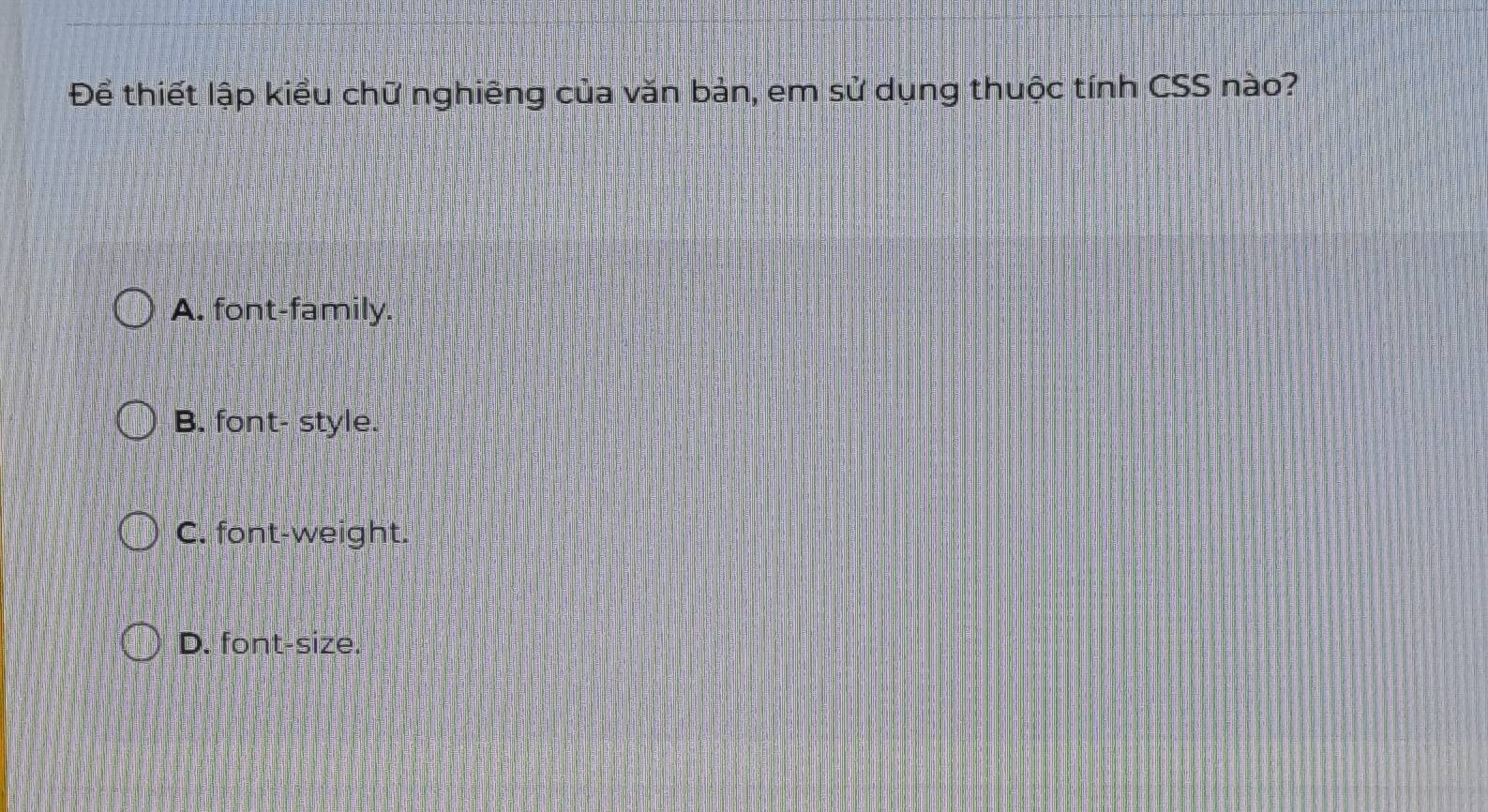 Để thiết lập kiểu chữ nghiêng của văn bản, em sử dụng thuộc tính CSS nào?
A. font-family.
B. font- style.
C. font-weight.
D. font-size.