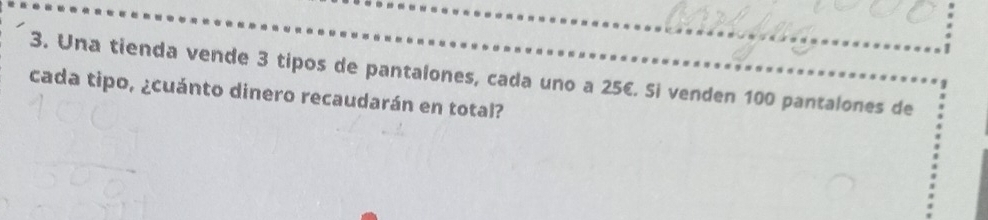 Una tienda vende 3 tipos de pantalones, cada uno a 25€. Si venden 100 pantalones de 
cada tipo, ¿cuánto dinero recaudarán en total?