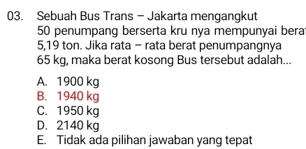 Sebuah Bus Trans - Jakarta mengangkut
50 penumpang berserta kru nya mempunyai bera
5,19 ton. Jika rata - rata berat penumpangnya
65 kg, maka berat kosong Bus tersebut adalah...
A. 1900 kg
B. 1940 kg
C. 1950 kg
D. 2140 kg
E. Tidak ada pilihan jawaban yang tepat