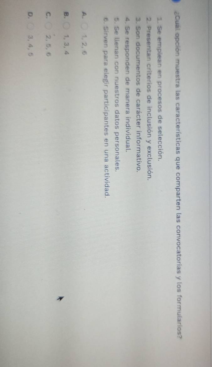 ¿Cual opción muestra las características que comparten las convocatorias y los formularios?
1. Se emplean en procesos de selección.
2. Presentan criterios de inclusión y exclusión.
3. Son documentos de carácter informativo.
4. Se responden de manera individual.
5. Se llenan con nuestros datos personales.
6. Sirven para elegir participantes en una actividad.
A. 1, 2, 6
B. 1, 3, 4
C. 2, 5, 6
D. 3, 4, 5