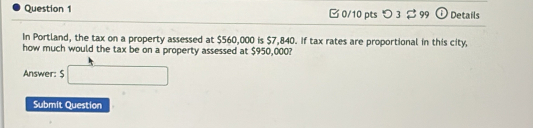 つ 3 S 99 i Details 
In Portland, the tax on a property assessed at $560,000 is $7,840. If tax rates are proportional in this city, 
how much would the tax be on a property assessed at $950,000? 
Answer: $ □
Submit Question