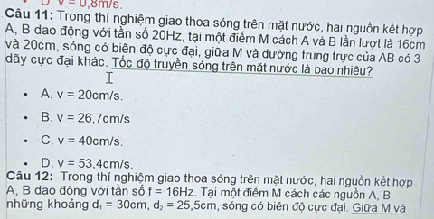 v=0 , 8m/s.
Câu 11: Trong thí nghiệm giao thoa sóng trên mặt nước, hai nguồn kết hợp
A, B dao động với tần số 20Hz, tại một điểm M cách A và B lần lượt là 16cm
và 20cm, sóng có biên độ cực đại, giữa M và đường trung trực của AB có 3
dãy cực đại khác. Tốc độ truyền sóng trên mặt nước là bao nhiêu?
A. v=20cm/s.
B. v=26, 7cm/s.
C. v=40cm/s.
D. v=53, 4cm/s. 
Câu 12: Trong thí nghiệm giao thoa sóng trên mặt nước, hai nguồn kết hợp
A, B dao động với tần số f=16Hz. Tại một điểm M cách các nguồn A, B
những khoảng d, l_1=30cm, d_2=25, 5cm , sóng có biên độ cực đại. Giữa M và