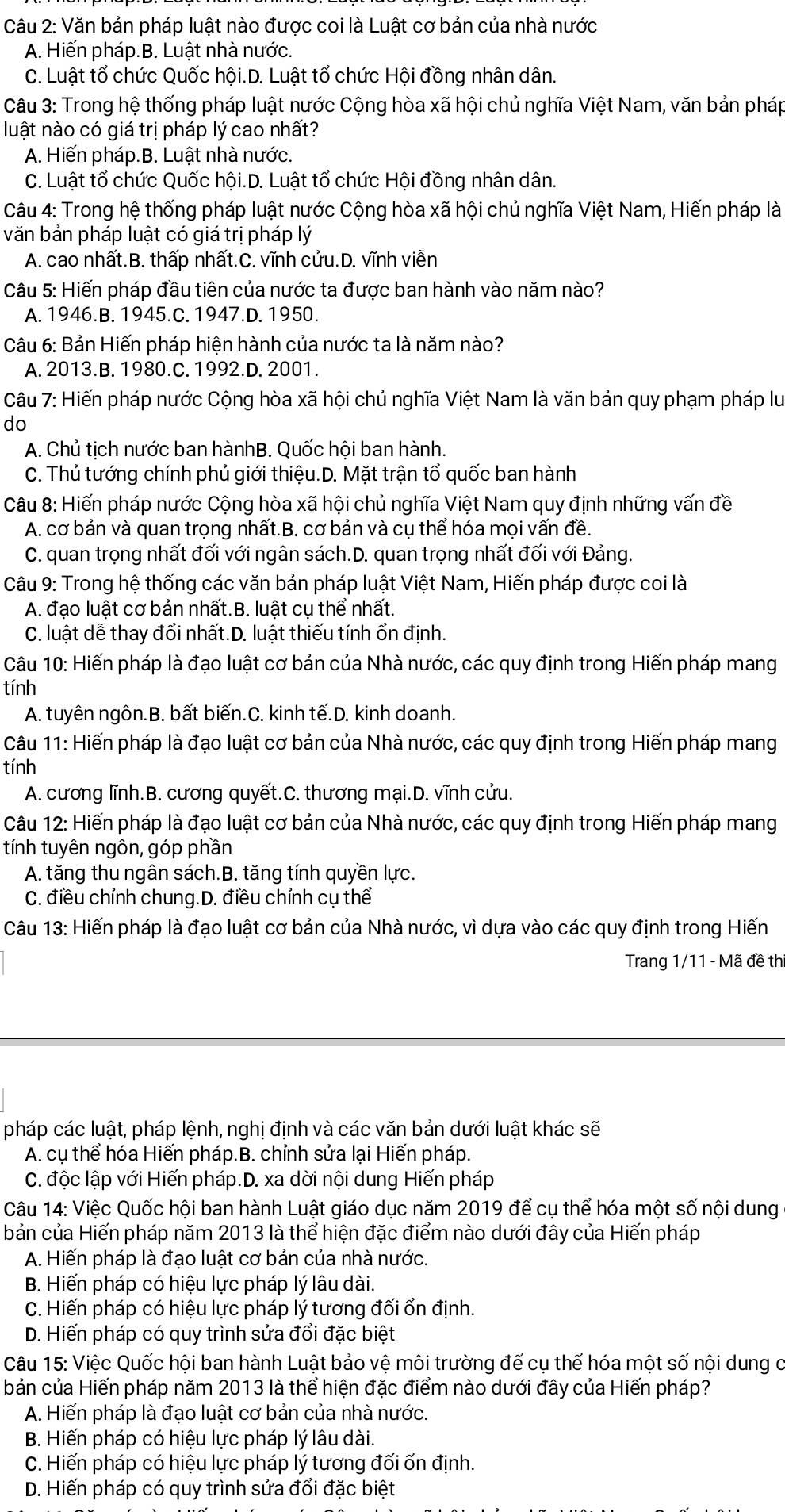 Văn bản pháp luật nào được coi là Luật cơ bản của nhà nước
A. Hiến pháp.B. Luật nhà nước.
C. Luật tổ chức Quốc hội.D. Luật tổ chức Hội đồng nhân dân.
Câu 3: Trong hệ thống pháp luật nước Cộng hòa xã hội chủ nghĩa Việt Nam, văn bản pháp
luật nào có giá trị pháp lý cao nhất?
A. Hiến pháp.B. Luật nhà nước.
C. Luật tổ chức Quốc hội.D. Luật tổ chức Hội đồng nhân dân.
Câu 4: Trong hệ thống pháp luật nước Cộng hòa xã hội chủ nghĩa Việt Nam, Hiến pháp là
văn bản pháp luật có giá trị pháp lý
A. cao nhất.B. thấp nhất.C. vĩnh cửu.D. vĩnh viễn
Câu 5: Hiến pháp đầu tiên của nước ta được ban hành vào năm nào?
A. 1946.B. 1945.C. 1947.D. 1950.
Câu 6: Bản Hiến pháp hiện hành của nước ta là năm nào?
A. 2013.B. 1980.C. 1992.D. 2001.
Câu 7: Hiến pháp nước Cộng hòa xã hội chủ nghĩa Việt Nam là văn bản quy phạm pháp lư
do
A. Chủ tịch nước ban hànhB. Quốc hội ban hành.
C. Thủ tướng chính phủ giới thiệu.D. Mặt trận tổ quốc ban hành
Câu 8: Hiến pháp nước Cộng hòa xã hội chủ nghĩa Việt Nam quy định những vấn đề
A. cơ bản và quan trọng nhất.B. cơ bản và cụ thể hóa mọi vấn đề.
C. quan trọng nhất đối với ngân sách.D. quan trọng nhất đối với Đảng.
Câu 9: Trong hệ thống các văn bản pháp luật Việt Nam, Hiến pháp được coi là
A. đạo luật cơ bản nhất.B. luật cụ thể nhất.
C. luật dễ thay đổi nhất.D. luật thiếu tính ổn định.
Câu 10: Hiến pháp là đạo luật cơ bản của Nhà nước, các quy định trong Hiến pháp mang
tính
A. tuyên ngôn.B. bất biến.C. kinh tế.D. kinh doanh.
Câu 11: Hiến pháp là đạo luật cơ bản của Nhà nước, các quy định trong Hiến pháp mang
tính
A. cương lĩnh.B. cương quyết.C. thương mại.D. vĩnh cửu.
Câu 12: Hiến pháp là đạo luật cơ bản của Nhà nước, các quy định trong Hiến pháp mang
tính tuyên ngôn, góp phần
A. tăng thu ngân sách.B. tăng tính quyền lực.
C. điều chỉnh chung.D. điều chỉnh cụ thể
Câu 13: Hiến pháp là đạo luật cơ bản của Nhà nước, vì dựa vào các quy định trong Hiến
Trang 1/11 - Mã đề th
pháp các luật, pháp lệnh, nghị định và các văn bản dưới luật khác sẽ
A. cụ thể hóa Hiến pháp.B. chỉnh sửa lại Hiến pháp.
C. độc lập với Hiến pháp.D. xa dời nội dung Hiến pháp
Câu 14: Việc Quốc hội ban hành Luật giáo dục năm 2019 để cụ thể hóa một số nội dung
bản của Hiến pháp năm 2013 là thể hiện đặc điểm nào dưới đây của Hiến pháp
A. Hiến pháp là đạo luật cơ bản của nhà nước.
B. Hiến pháp có hiệu lực pháp lý lâu dài.
C. Hiến pháp có hiệu lực pháp lý tương đối ổn định.
D. Hiến pháp có quy trình sửa đổi đặc biệt
Câu 15: Việc Quốc hội ban hành Luật bảo vệ môi trường để cụ thể hóa một số nội dung c
bản của Hiến pháp năm 2013 là thể hiện đặc điểm nào dưới đây của Hiến pháp?
A. Hiển pháp là đạo luật cơ bản của nhà nước.
B. Hiến pháp có hiệu lực pháp lý lâu dài.
C. Hiến pháp có hiệu lực pháp lý tương đối ổn định.
D. Hiến pháp có quy trình sửa đổi đặc biệt