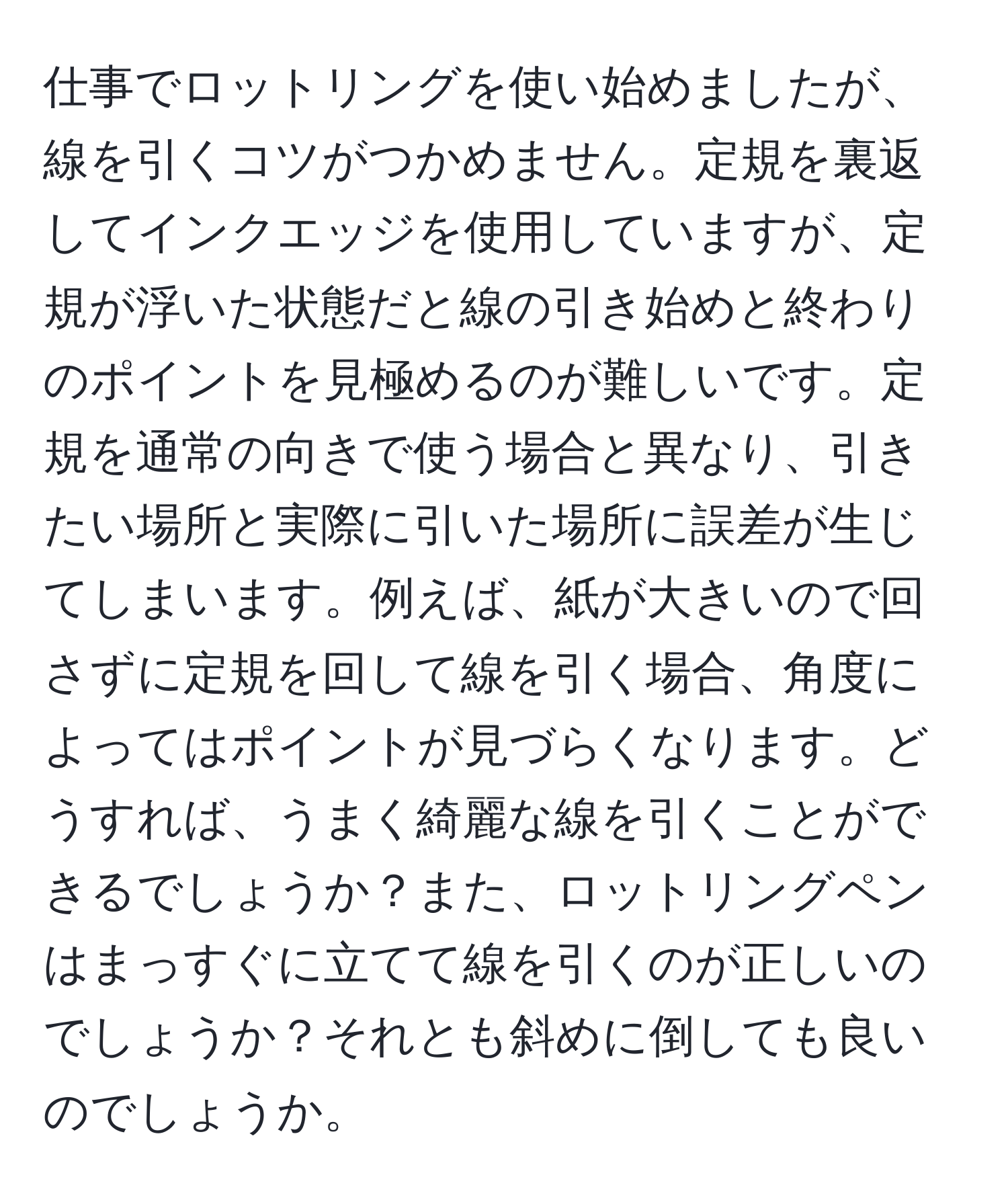 仕事でロットリングを使い始めましたが、線を引くコツがつかめません。定規を裏返してインクエッジを使用していますが、定規が浮いた状態だと線の引き始めと終わりのポイントを見極めるのが難しいです。定規を通常の向きで使う場合と異なり、引きたい場所と実際に引いた場所に誤差が生じてしまいます。例えば、紙が大きいので回さずに定規を回して線を引く場合、角度によってはポイントが見づらくなります。どうすれば、うまく綺麗な線を引くことができるでしょうか？また、ロットリングペンはまっすぐに立てて線を引くのが正しいのでしょうか？それとも斜めに倒しても良いのでしょうか。