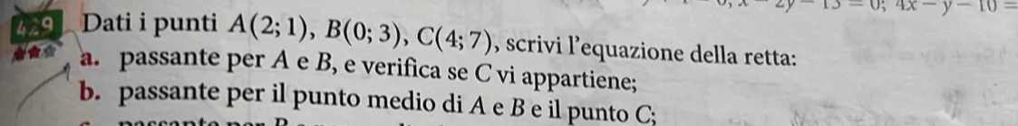 13-0; 4x-y-10=
429 Dati i punti A(2;1), B(0;3), C(4;7) , scrivi l’equazione della retta: 
a. passante per A e B, e verifica se C vi appartiene; 
b. passante per il punto medio di A e B e il punto C;