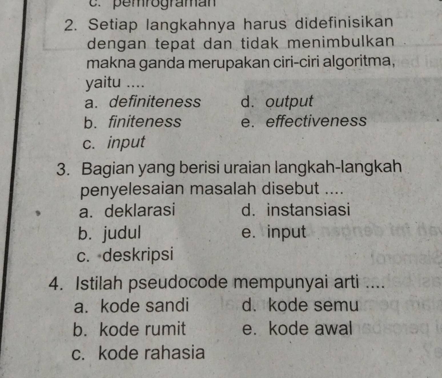 pemrograman
2. Setiap langkahnya harus didefinisikan
dengan tepat dan tidak menimbulkan 
makna ganda merupakan ciri-ciri algoritma,
yaitu ....
a. definiteness d. output
b. finiteness e. effectiveness
c. input
3. Bagian yang berisi uraian langkah-langkah
penyelesaian masalah disebut ....
a. deklarasi d. instansiasi
b. judul e. input
c. deskripsi
4. Istilah pseudocode mempunyai arti ....
a. kode sandi d. kode semu
b. kode rumit e. kode awal
c. kode rahasia