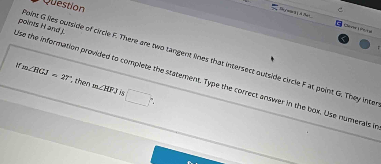 Question 
Skyward | A Bet... Clever | Portal 
points H and J. 
1 
oint G lies outside of circle F. There are two tangent lines that intersect outside circle F at point G. They inte 
If m∠ HGJ=27° , then m∠ HFJ □°. 
se the information provided to complete the statement. Type the correct answer in the box. Use numerals i 
is