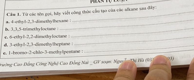 Phan Tụ luạ 
Câu 1. Từ các tên gọi, hãy viết công thức cấu tạo của các alkane sau đây: 
_ 
a. 4 -ethyl -2, 3 -dimethylhexane : 
b. 3, 3, 5 -trimethyloctane : 
c. 6 -ethyl -2, 2 -dimethyloctane :_ 
_ 
d. 3 -ethyl -2, 3 -dimethylheptane :_ 
e. 1 -bromo- 2 -chlo- 3 -methylpentane : 
Trường Cao Đẳng Công Nghệ Cao Đồng Nai _ GV soạn: NguyễThị Hà (03) 93)