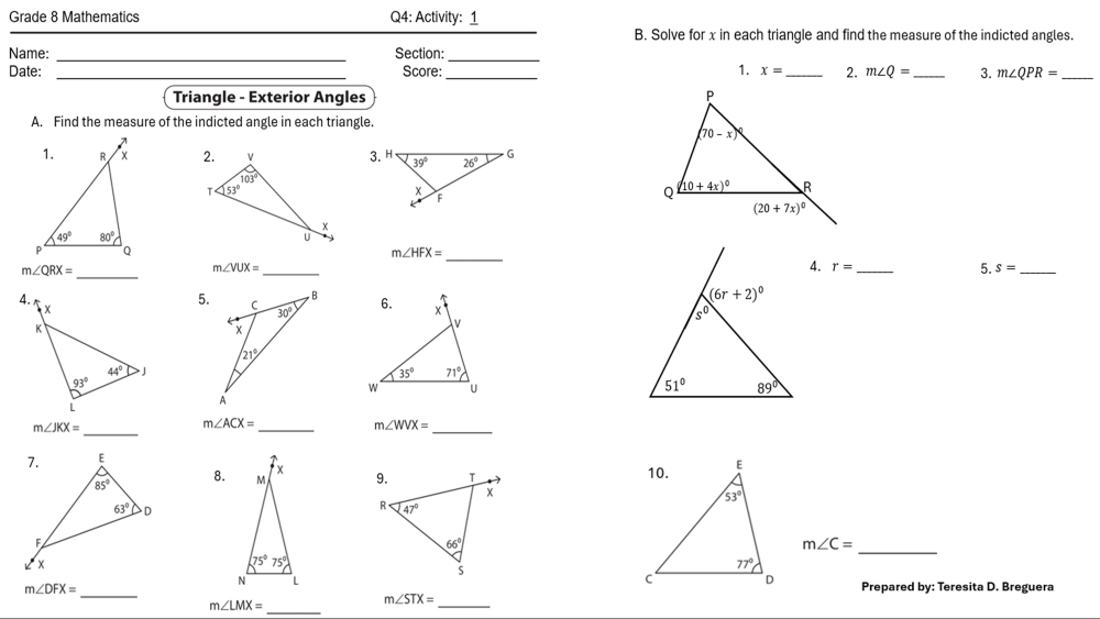 Grade 8 Mathematics Q4: Activity: 1
B. Solve for x in each trianqle and find the measure of the indicted angles.
Name: _Section:
_
Date: _Score: _1. x= _ 2. m∠ Q= _ 3. m∠ QPR= _
Triangle - Exterior Angles 
A. Find the measure of the indicted angle in each triangle.
 
_
m∠ HFX=
_
m∠ QRX=
m∠ VUX= _
4. r= _5. s= _
4.
5.
m∠ JKX=
_
_
_
m∠ ACX=
m∠ WVX=
8.
m∠ C=
_
_
m∠ DFX= Prepared by: Teresita D. Breguera
m∠ LMX=
_
_
m∠ STX=