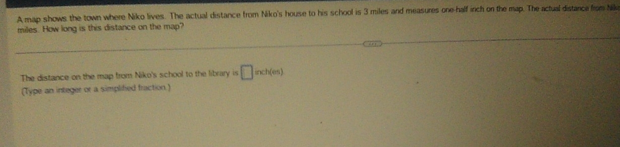 A map shows the town where Niko lives. The actual distance from Niko's house to his school is 3 miles and measures one-half inch on the map. The actual distance from Nk
miles. How long is this distance on the map? 
The distance on the map from Niko's school to the library is □ inch(es)
(Type an integer or a simplified fraction.)