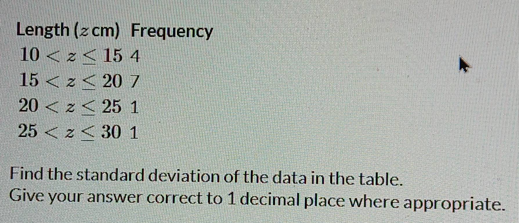 Length (≥ cm) Frequency
10
15
20
25
Find the standard deviation of the data in the table. 
Give your answer correct to 1 decimal place where appropriate.