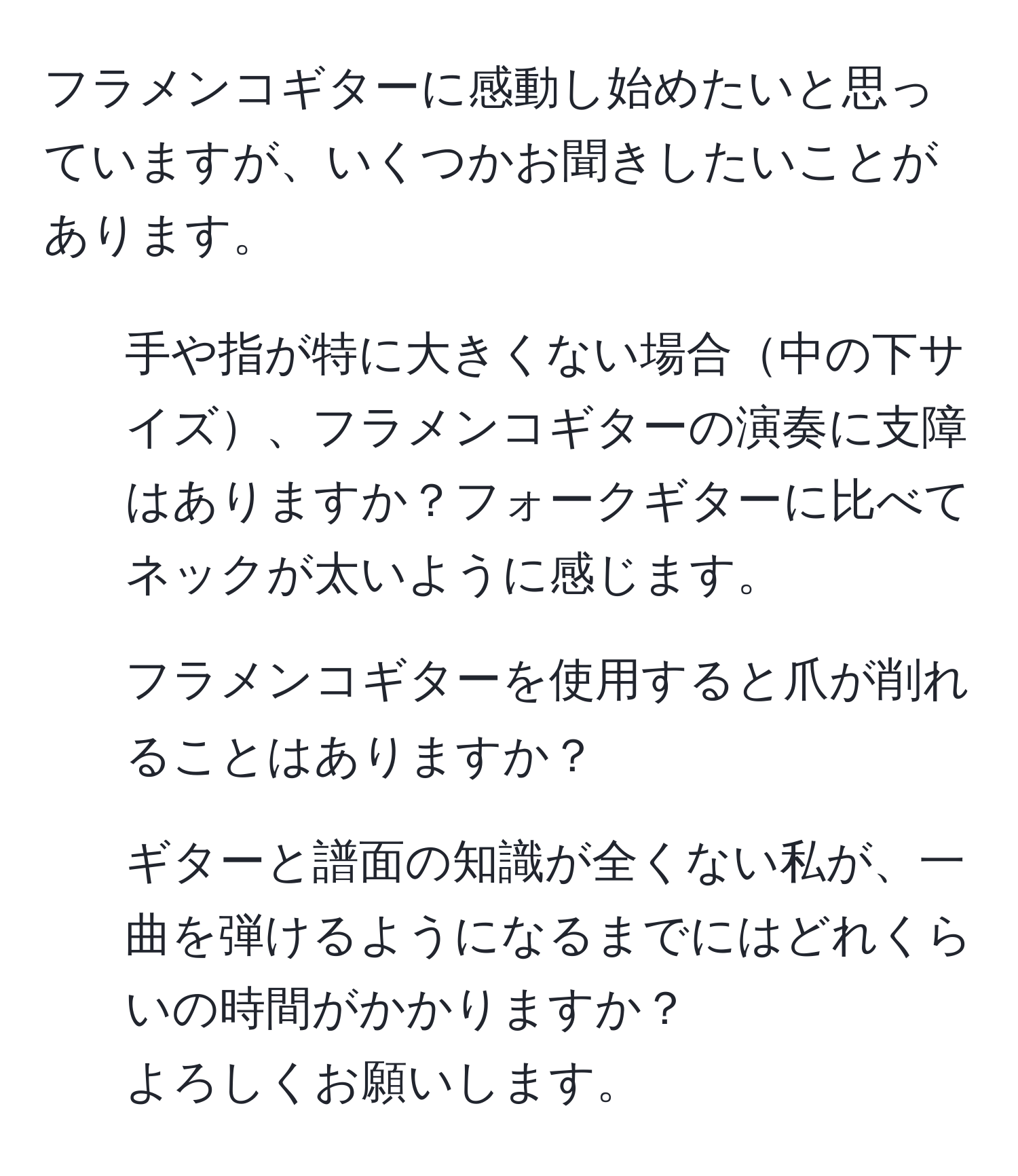 フラメンコギターに感動し始めたいと思っていますが、いくつかお聞きしたいことがあります。  
- 手や指が特に大きくない場合中の下サイズ、フラメンコギターの演奏に支障はありますか？フォークギターに比べてネックが太いように感じます。  
- フラメンコギターを使用すると爪が削れることはありますか？  
- ギターと譜面の知識が全くない私が、一曲を弾けるようになるまでにはどれくらいの時間がかかりますか？  
よろしくお願いします。