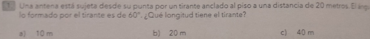 Una antena está sujeta desde su punta por un tirante anclado al piso a una distancia de 20 metros. El árga
lo formado por el tirante es de 60° ¿Qué longitud tiene el tirante?
a) 10 m b) 20 m c) 40 m