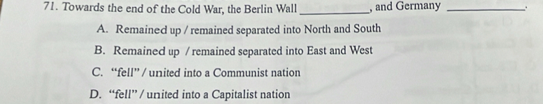 Towards the end of the Cold War, the Berlin Wall _, and Germany _.
A. Remained up / remained separated into North and South
B. Remained up / remained separated into East and West
C. “fell” / united into a Communist nation
D. “fell” / united into a Capitalist nation