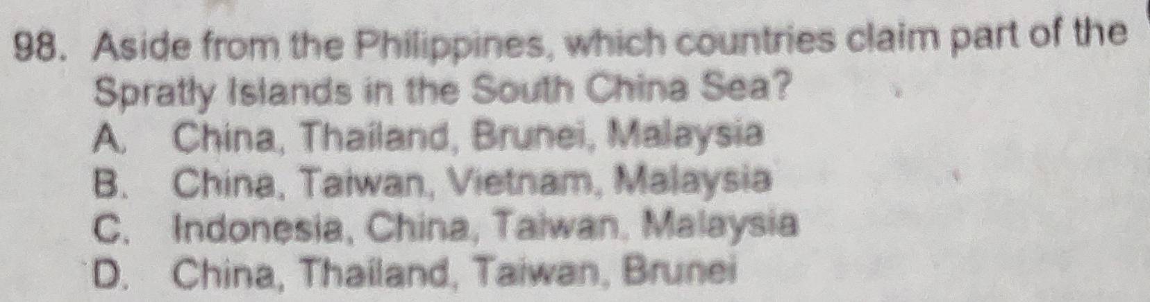 Aside from the Philippines, which countries claim part of the
Spratly Islands in the South China Sea?
A. China, Thailand, Brunei, Malaysia
B. China, Taiwan, Vietnam, Malaysia
C. Indonesia, China, Taiwan. Malaysia
D. China, Thailand, Taiwan, Brunei