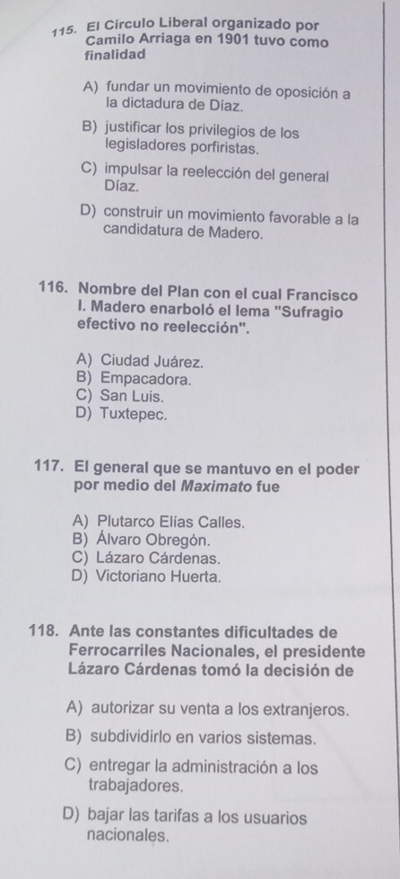 El Círculo Liberal organizado por
Camilo Arriaga en 1901 tuvo como
finalidad
A) fundar un movimiento de oposición a
la dictadura de Díaz.
B) justificar los privilegios de los
legisladores porfiristas.
C) impulsar la reelección del general
Díaz.
D) construir un movimiento favorable a la
candidatura de Madero.
116. Nombre del Plan con el cual Francisco
I. Madero enarboló el lema ''Sufragio
efectivo no reelección".
A) Ciudad Juárez.
B) Empacadora.
C) San Luis.
D) Tuxtepec.
117. El general que se mantuvo en el poder
por medio del Maximato fue
A) Plutarco Elías Calles.
B) Álvaro Obregón.
C) Lázaro Cárdenas.
D) Victoriano Huerta.
118. Ante las constantes dificultades de
Ferrocarriles Nacionales, el presidente
Lázaro Cárdenas tomó la decisión de
A) autorizar su venta a los extranjeros.
B) subdividirlo en varios sistemas.
C) entregar la administración a los
trabajadores.
D) bajar las tarifas a los usuarios
nacionales.