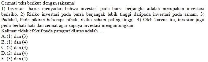 Cermati teks berikut dengan saksama!
1) Investor harus menyadari bahwa investasi pada bursa berjangka adalah merupakan investasi
berisiko. 2) Risiko investasi pada bursa berjangak lebih tinggi daripada investasi pada saham. 3)
Padahal, Pada pikiran beberapa pihak, risiko saham paling tinggi. 4) Oleh karena itu, investor juga
perlu berhati-hati dan cermat agar supaya investasi menguntungkan.
Kalimat tidak efektif pada paragraf di atas adalah…
A. (1) dan (3)
B. (1) dan (4)
C. (2) dan (3)
D. (2) dan (4)
E. (3) dan (4)