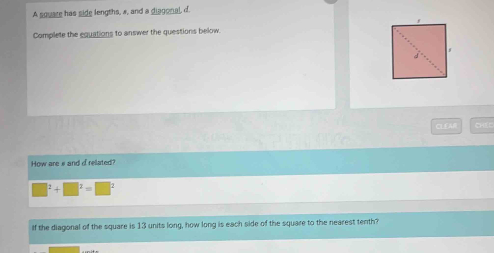 A square has side lengths, s, and a diagonal, d. 
Complete the equations to answer the questions below. 
CLEAR CHEL 
How are # and d related?
□ □^2+□^2=□^2
If the diagonal of the square is 13 units long, how long is each side of the square to the nearest tenth?