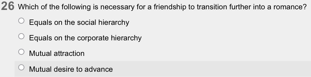 Which of the following is necessary for a friendship to transition further into a romance?
Equals on the social hierarchy
Equals on the corporate hierarchy
Mutual attraction
Mutual desire to advance