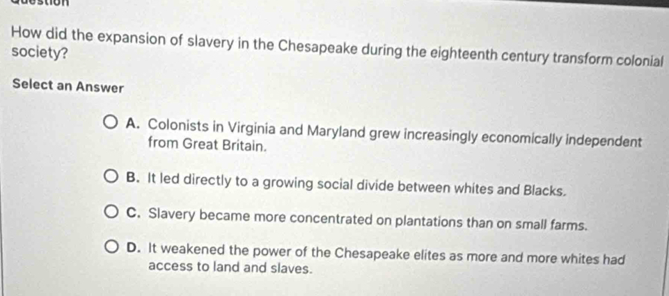 destion 
How did the expansion of slavery in the Chesapeake during the eighteenth century transform colonial
society?
Select an Answer
A. Colonists in Virginia and Maryland grew increasingly economically independent
from Great Britain.
B. It led directly to a growing social divide between whites and Blacks.
C. Slavery became more concentrated on plantations than on small farms.
D. It weakened the power of the Chesapeake elites as more and more whites had
access to land and slaves.