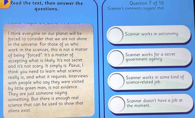 Read the text, then answer the Question 7 of 16
questions. Scanner's comments suggest that
l think everyone on our planet will be Scanner works in astronomy.
forced to consider that we are not alone
in the universe. For those of us who
work in the sciences, this is not a matter
of being “forced”. It’s a matter of Scanner works for a secret
accepting what is likely. It's not secret government agency.
and it's not scary. It simply is. Paxus, I
think you need to learn what science
really is, and what it requires. Interviews Scanner works in some kind of
with people who say they were visited science-related job.
by little green men, is not evidence.
They are just someone saying
something. But there is enough real Scanner doesn't have a job at
science that can be used to show that the moment.
aliens exist.