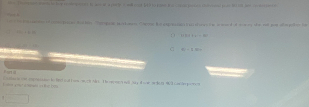 lre. Thorepson wants to buy conterpieces to use at a party It will cost $49 to have the centerpieces delivered plus $0.89 per centerpiece
Part A
t et e be the number of centerpieces that Mrs. Thompson purchases. Choose the expression that shows the amount of money she will pay aflogether for
49c+0.89
0.89+c+49
(180+49)
49+0.89c
Part D
Evaluate the expression to find out how much Mrs Thompson will pay if she orders 400 centerpieces
Enter your answer in the box
$