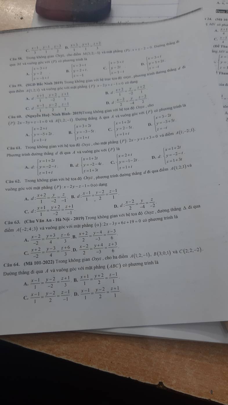 A. overline u_1=
24. (Ma 10
# MfN có phụ
A.  (x+1)/4 
C.
C.  (x-1)/3 = (y-1)/1 = (z-3)/2  D.  (x+3)/1 = (y+1)/1 = (z+2)/3 
(Đề Thai
Câu 58. Trong không gian Oxyz, cho điểm M (3:2)=1 và mặt pháng (P) :x+z-2=0 1. Đường thắng đi  (x-1)/4 
ảng MN c
qua M và vuỡng gốc với (P) có phương trình là
D.
A. beginarrayl x=3+t y=2 z=-1+tendarray. B. beginarrayl x=3+t y=2+t. z=-1endarray. C. beginarrayl x=3+t y=2t z=1-tendarray. beginarrayl x=3+t y=1+2t. z=-tendarray.
L beginarrayl x= y= z=1endarray.
* Than
Câu 59. (S ( 2019) Trong không gian với hệ trục tọa độ ơ3्, phương trình đường thẳng ư đi
có dạng
qua điểm A(1,2,1) và vuống góc với mặt phẳng (P):x-2y+z-1=0 d: (x+2)/1 = y/-2 = (z+2)/1 . của đ
A. d: (x+1)/1 = (y+2)/-2 = (z+1)/1 .
B.
1
C. d: (x-1)/1 = (y-2)/2 = (z-1)/1 
D.
Câu 60. (Nguyễn Huệ- Ninh Bình- 2019)Trong không gian với hệ tọa độ Oxyz , cho d: (x-2)/2 = y/-4 = (z-2)/2  1ôn
A
(P): 2x-5y+z-1=0 và A(1;2;-1). Đường thắng Δ qua A và vuông góc với (P) có phương trình là
A. beginarrayl x=2+t y=-5+2t. z=1-tendarray. B. beginarrayl x=3+2t y=-3-5t. z=1+tendarray. C. beginarrayl x=1+2t y=2-5t. z=1+tendarray. D. beginarrayl x=3-2t y=-3+5t. z=-tendarray.
Câu 61. Trong không gian với hệ tọa độ Oxyz , cho mặt phẳng (P):2x-y+z+3=0 và điểm A(1;-2;1).
Phương trình đường thẳng ơ đi qua A và vuông góc với (P) là
A. d: beginarrayl x=1+2t y=-2-t. z=1+tendarray. B. d: beginarrayl x=1+2t y=-2-4t. z=1+3tendarray. C beginarrayl x=2+t y=-1-2t. z=1+tendarray. D. d beginarrayl x=1+2t y=-2-t. z=1+3tendarray.
Câu 62. Trong không gian với hệ tọa độ Qợz , phương trình đường thẳng ơ đi qua điễm A(1;2;1) và
vuông góc với mặt phẳng (P):x-2y-z-1=0co dang
A. d: (x+2)/1 = y/-2 = z/-1  B. t: (x-1)/1 = (y-2)/2 = (z-1)/1 .
C. d: (x+1)/1 = (y+2)/-2 = (z+1)/-1 .
D. d: (x-2)/2 = y/-4 = z/-2 .
Câu 63. (Chu Văn An-HaNhat Qi-2019) 0 Trong không gian với hệ tọa độ Oxyz , đường thẳng Δ đi qua
điểm A(-2;4;3) và vuông góc với mặt phẳng (alpha ):2x-3y+6z+19=0 có phương trình là
A.  (x-2)/-2 = (y+3)/4 = (z-6)/3  B.  (x+2)/2 = (y-4)/-3 = (z-3)/6 .
C.  (x+2)/-2 = (y-3)/4 = (z+6)/3  4  (x-2)/2 = (y+4)/-3 = (z+3)/6 .
Câu 64. (Mã 101-2022) Trong không gian Oxyz , cho ba điểm A(1;2;-1),B(3;0;1) và C(2;2;-2).
Đường thẳng đí qua A và vuông góc với mặt phẳng (ABC) có phương trình là
A.  (x-1)/1 = (y-2)/-2 = (z+1)/3 . B.  (x+1)/1 = (y+2)/2 = (z-1)/1 .
C.  (x-1)/1 = (y-2)/2 = (z-1)/-1  D.  (x-1)/1 = (y-2)/2 = (z+1)/1 .