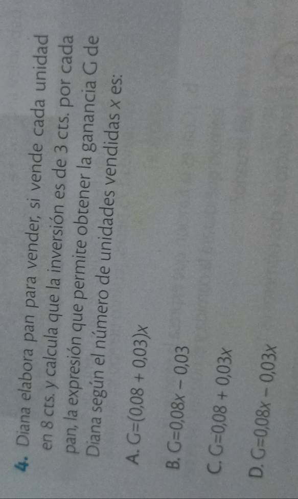 Diana elabora pan para vender, si vende cada unidad
en 8 cts. y calcula que la inversión es de 3 cts. por cada
pan, la expresión que permite obtener la ganancia G de
Diana según el número de unidades vendidas x es:
A. G=(0,08+0,03)x
B. G=0,08x-0,03
C. G=0,08+0,03x
D. G=0,08x-0,03x