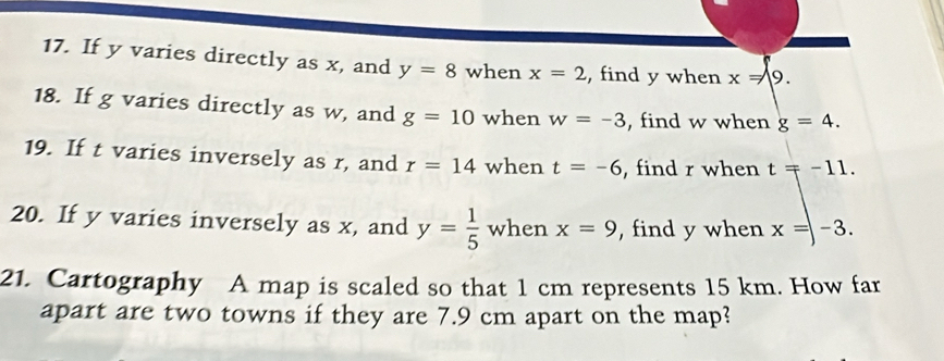 If y varies directly as x, and y=8 when x=2 , find y when x=9. 
18. If g varies directly as w, and g=10 when w=-3 , find w when g=4. 
19. If t varies inversely as r, and r=14 when t=-6 , find r when t=-11. 
20. If y varies inversely as x, and y= 1/5  when x=9 , find y when x=-3. 
21. Cartography A map is scaled so that 1 cm represents 15 km. How far 
apart are two towns if they are 7.9 cm apart on the map?