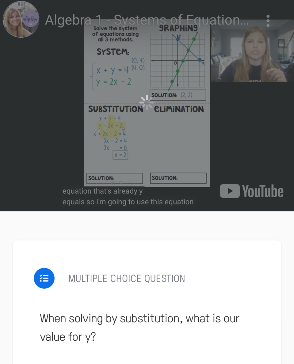 Algebra 1 - Systems of Equation... 
Solve the system 9RAPHiN9 
of equations using 
all 3 methods. 
SysteM:
(0,4)
beginarrayl x+y=4(4,0) y=2x-2endarray.
SOLUTiON: (2,2)
SUBSTITUTION CLiMiNATION
x+y=4
y=2x-2
x+2x-2=4
3x-2=4
3* _ =6
x=2
SOLUTiON: SOLUTiON: 
equation that's already y YouTube 
equals so i'm going to use this equation 
MULTIPLE CHOICE QUESTION 
When solving by substitution, what is our 
value for y?