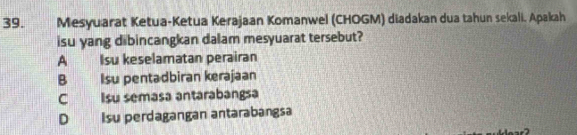 Mesyuarat Ketua-Ketua Kerajaan Komanwel (CHOGM) diadakan dua tahun sekali. Apakah
isu yang dibincangkan dalam mesyuarat tersebut?
A Isu keselamatan perairan
B Isu pentadbiran kerajaan
C Isu semasa antarabangsa
D Isu perdagangan antarabangsa