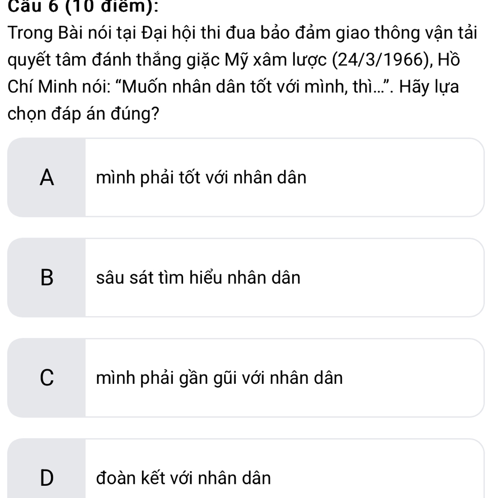 Cầu 6 (10 điểm):
Trong Bài nói tại Đại hội thi đua bảo đảm giao thông vận tải
quyết tâm đánh thắng giặc Mỹ xâm lược (24/3/1966), Hồ
Chí Minh nói: “Muốn nhân dân tốt với mình, thì...”. Hãy lựa
chọn đáp án đúng?
A mình phải tốt với nhân dân
B sâu sát tìm hiểu nhân dân
C mình phải gần gũi với nhân dân
D đoàn kết với nhân dân