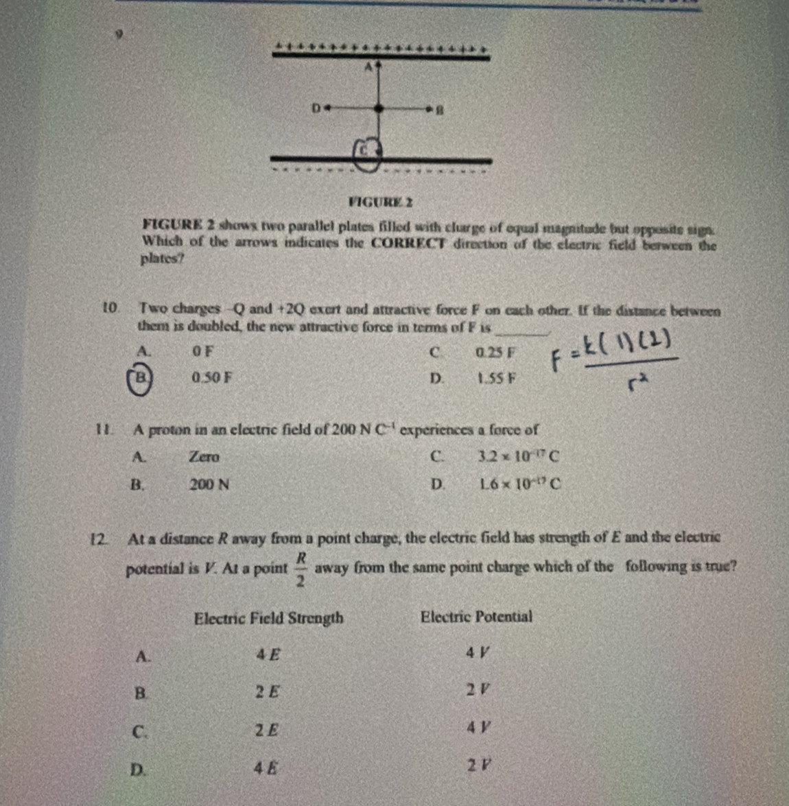A
D
B
a
VIGURE 2
FIGURE 2 shows two parallel plates filled with clarge of equal magnitude but opposite sign.
Which of the arrows indicates the CORRECT direction of the electric field berween the
plates?
10. Two charges -Q and +2Q exert and attractive force F on each other. If the distance between
_
them is doubled, the new attractive force in terms of F is
A. 0 F C 0.25 F
B 0.50 F D. 1.55 F
11. A proton in an electric field of 200NC^(-1) experiences a force of
A. Zero C. 3.2* 10^(-17)C
B. 200 N D. L6* 10^(-17)C
12. At a distance R away from a point charge, the electric field has strength of E and the electric
potential is V. At a point  R/2  away from the same point charge which of the following is true?