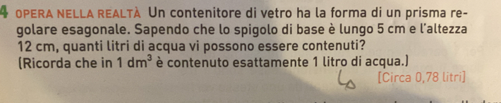 OPERA NELLA REALTÀ Un contenitore di vetro ha la forma di un prisma re- 
golare esagonale. Sapendo che lo spigolo di base è lungo 5 cm e l'altezza
12 cm, quanti litri di acqua vi possono essere contenuti? 
(Ricorda che in 1dm^3 è contenuto esattamente 1 litro di acqua.) 
[Circa 0,78 litri ]