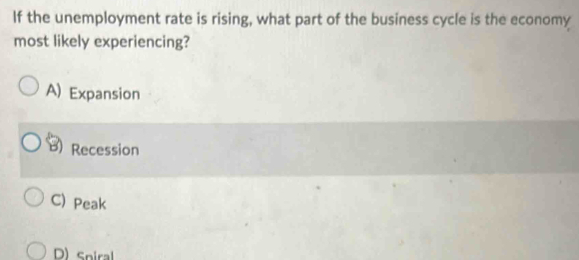 If the unemployment rate is rising, what part of the business cycle is the economy
most likely experiencing?
A) Expansion
Recession
C) Peak
D) Sniral