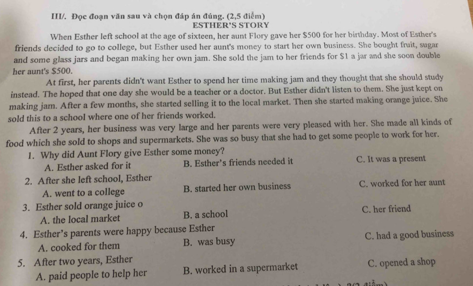 III/. Đọc đoạn văn sau và chọn đáp án đúng. (2,5 điểm)
ESTHER’S STORY
When Esther left school at the age of sixteen, her aunt Flory gave her $500 for her birthday. Most of Esther's
friends decided to go to college, but Esther used her aunt's money to start her own business. She bought fruit, sugar
and some glass jars and began making her own jam. She sold the jam to her friends for $1 a jar and she soon double
her aunt's $500.
At first, her parents didn't want Esther to spend her time making jam and they thought that she should study
instead. The hoped that one day she would be a teacher or a doctor. But Esther didn't listen to them. She just kept on
making jam. After a few months, she started selling it to the local market. Then she started making orange juice. She
sold this to a school where one of her friends worked.
After 2 years, her business was very large and her parents were very pleased with her. She made all kinds of
food which she sold to shops and supermarkets. She was so busy that she had to get some people to work for her.
1. Why did Aunt Flory give Esther some money?
A. Esther asked for it B. Esther’s friends needed it C. It was a present
2. After she left school, Esther
A. went to a college B. started her own business C. worked for her aunt
3. Esther sold orange juice o
A. the local market B. a school C. her friend
4. Esther’s parents were happy because Esther
A. cooked for them B. was busy C. had a good business
5. After two years, Esther
A. paid people to help her B. worked in a supermarket C. opened a shop