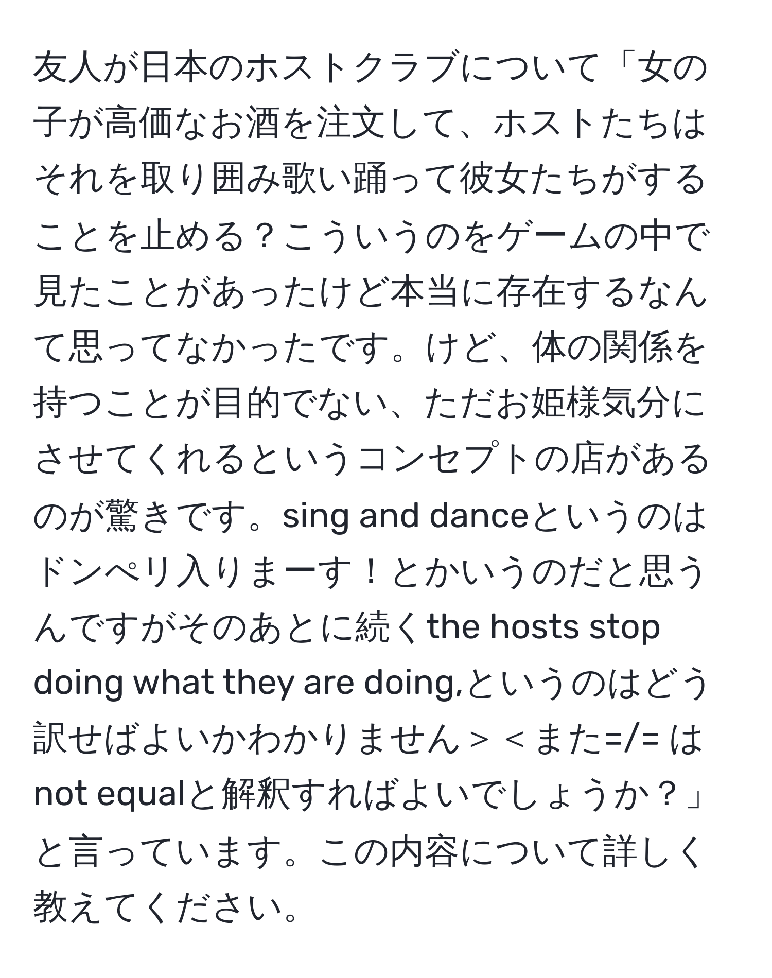 友人が日本のホストクラブについて「女の子が高価なお酒を注文して、ホストたちはそれを取り囲み歌い踊って彼女たちがすることを止める？こういうのをゲームの中で見たことがあったけど本当に存在するなんて思ってなかったです。けど、体の関係を持つことが目的でない、ただお姫様気分にさせてくれるというコンセプトの店があるのが驚きです。sing and danceというのはドンぺリ入りまーす！とかいうのだと思うんですがそのあとに続くthe hosts stop doing what they are doing,というのはどう訳せばよいかわかりません＞＜また=/= はnot equalと解釈すればよいでしょうか？」と言っています。この内容について詳しく教えてください。