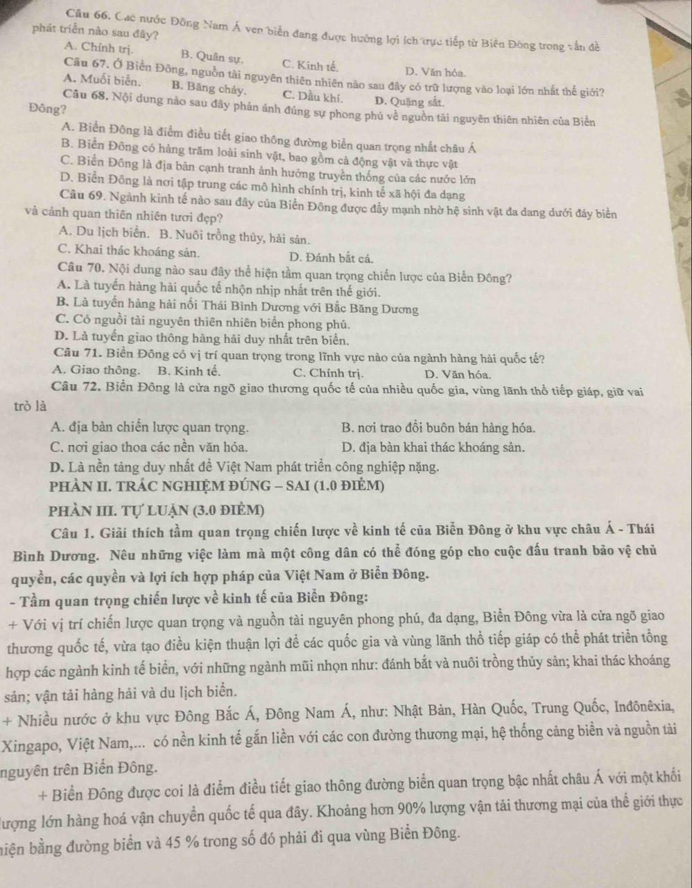 Cac nước Đông Nam Á ven biển đang được hưởng lợi ích trực tiếp từ Biên Đông trong vấn đề
phát triển nào sau đây?
A. Chính trịj. B. Quân sự. C. Kinh tế. D. Văn hóa.
Câu 67. Ở Biền Đông, nguồn tài nguyên thiên nhiên nào sau đây có trữ lượng vào loại lớn nhất thế giới?
A. Muối biển. B. Băng cháy. C. Dầu khí. D. Quặng sắt.
Đông?
Câu 68. Nội dung nào sau đây phán ánh đúng sự phong phủ về nguồn tài nguyên thiên nhiên của Biển
A. Biển Đông là điểm điều tiết giao thông đường biển quan trọng nhất châu Á
B. Biển Đông có hàng trăm loài sinh vật, bao gồm cả động vật và thực vật
C. Biền Đông là địa bản cạnh tranh ảnh hưởng truyền thống của các nước lớn
D. Biển Đông là nơi tập trung các mô hình chính trị, kinh tế xã hội đa dạng
Câu 69. Ngành kinh tế nào sau đây của Biển Đông được đẩy mạnh nhờ hệ sinh vật đa dang dưới đáy biển
và cảnh quan thiên nhiên tươi đẹp?
A. Du lịch biển. B. Nuôi trồng thủy, hải sản.
C. Khai thác khoáng sản. D. Đánh bắt cá.
Câu 70. Nội dung nào sau đây thể hiện tầm quan trọng chiến lược của Biển Đông?
A. Là tuyến hàng hải quốc tế nhộn nhịp nhất trên thế giới.
B. Là tuyển hàng hải nối Thái Bình Dương với Bắc Băng Dương
C. Có nguồi tài nguyên thiên nhiên biển phong phú.
D. Là tuyến giao thông hàng hải duy nhất trên biển.
Câu 71. Biền Đông có vị trí quan trọng trong lĩnh vực nào của ngành hàng hải quốc tế?
A. Giao thông. B. Kinh tế. C. Chính trị. D. Văn hóa.
Câu 72. Biển Đông là cửa ngõ giao thương quốc tế của nhiều quốc gia, vùng lãnh thổ tiếp giáp, giữ vai
trò là
A. địa bàn chiến lược quan trọng. B. nơi trao đồi buôn bán hàng hóa.
C. nơi giao thoa các nền văn hóa. D. địa bàn khai thác khoáng sản.
D. Là nền tảng duy nhất đề Việt Nam phát triền công nghiệp nặng.
PHÀN II. TRÁC NGHIỆM ĐÚNG - SAI (1.0 đIÉM)
phÀN III. Tự luẠn (3.0 điẻm)
Câu 1. Giải thích tầm quan trọng chiến lược về kinh tế của Biển Đông ở khu vực châu Á - Thái
Bình Dương. Nêu những việc làm mà một công dân có thể đóng góp cho cuộc đấu tranh bảo vệ chủ
quyền, các quyền và lợi ích hợp pháp của Việt Nam ở Biển Đông.
- Tầm quan trọng chiến lược về kinh tế của Biển Đông:
+ Với vị trí chiến lược quan trọng và nguồn tài nguyên phong phú, đa dạng, Biển Đông vừa là cửa ngõ giao
thương quốc tế, vừa tạo điều kiện thuận lợi để các quốc gia và vùng lãnh thổ tiếp giáp có thể phát triển tồng
hợp các ngành kinh tế biển, với những ngành mũi nhọn như: đánh bắt và nuôi trồng thủy sản; khai thác khoáng
sản; vận tải hàng hải và du lịch biển.
+ Nhiều nước ở khu vực Đông Bắc Á, Đông Nam Á, như: Nhật Bản, Hàn Quốc, Trung Quốc, Inđônêxia,
Xingapo, Việt Nam,... có nền kinh tế gắn liền với các con đường thương mại, hệ thống cảng biển và nguồn tài
nguyên trên Biển Đông.
+ Biển Đông được coi là điểm điều tiết giao thông đường biển quan trọng bậc nhất châu Á với một khối
lượng lớn hàng hoá vận chuyển quốc tế qua đây. Khoảng hơn 90% lượng vận tải thương mại của thế giới thực
biện bằng đường biển và 45 % trong số đó phải đi qua vùng Biển Đông.