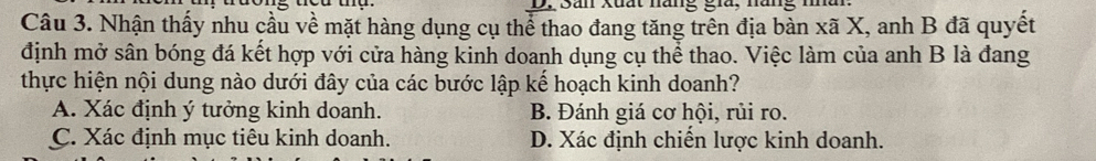 San Xuất năng gia, năng
Câu 3. Nhận thấy nhu cầu về mặt hàng dụng cụ thể thao đang tăng trên địa bàn xã X, anh B đã quyết
định mở sân bóng đá kết hợp với cửa hàng kinh doanh dụng cụ thể thao. Việc làm của anh B là đang
thực hiện nội dung nào dưới đây của các bước lập kế hoạch kinh doanh?
A. Xác định ý tưởng kinh doanh. B. Đánh giá cơ hội, rủi ro.
C. Xác định mục tiêu kinh doanh. D. Xác định chiến lược kinh doanh.