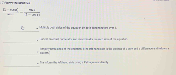 Verify the identities.
 ((1+cos x))/sin x = sin x/(1-cos x) 
_ 
_ 
Multiply both sides of the equation by both denominators over 1. 
_ 
Cancel an equal numerator and denominator on each side of the equation. 
Simplify both sides of the equation. (The left hand side is the product of a sum and a difference and follows a 
_pattern.) 
Transform the left hand side using a Pythagorean Identity 
_